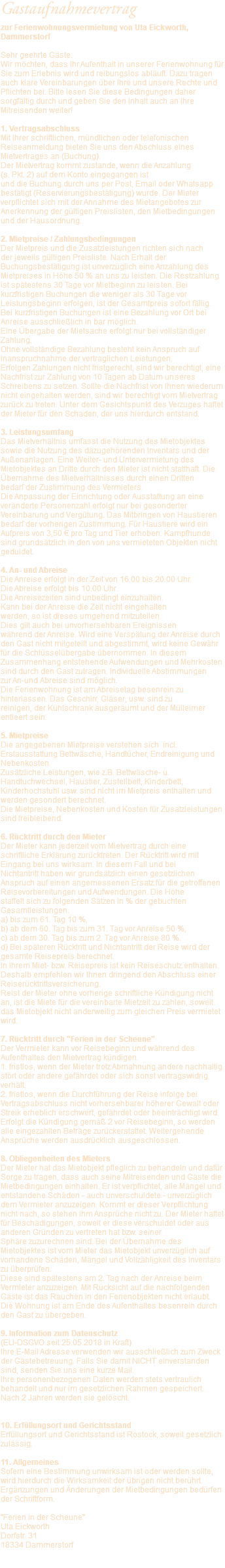 Gastaufnahmevertrag zur Ferienwohnungsvermietung von Uta Eickworth, Dammerstorf Sehr geehrte Gäste. Wir möchten, dass Ihr Aufenthalt in unserer Ferienwohnung für Sie zum Erlebnis wird und reibungslos abläuft. Dazu tragen auch klare Vereinbarungen über Ihre und unsere Rechte und Pflichten bei. Bitte lesen Sie diese Bedingungen daher sorgfältig durch und geben Sie den Inhalt auch an Ihre Mitreisenden weiter! 1. Vertragsabschluss Mit Ihrer schriftlichen, mündlichen oder telefonischen Reiseanmeldung bieten Sie uns den Abschluss eines Mietvertrages an (Buchung). Der Mietvertrag kommt zustande, wenn die Anzahlung  (s. Pkt. 2) auf dem Konto eingegangen ist und die Buchung durch uns per Post, Email oder Whatsapp bestätigt (Reservierungsbestätigung) wurde. Der Mieter verpflichtet sich mit der Annahme des Mietangebotes zur Anerkennung der gültigen Preislisten, den Mietbedingungen und der Hausordnung. 2. Mietpreise / Zahlungsbedingungen Der Mietpreis und die Zusatzleistungen richten sich nach  der jeweils gültigen Preisliste. Nach Erhalt der Buchungsbestätigung ist unverzüglich eine Anzahlung des Mietpreises in Höhe 50 % an uns zu leisten. Die Restzahlung ist spätestens 30 Tage vor Mietbeginn zu leisten. Bei kurzfristigen Buchungen die weniger als 30 Tage vor Leistungsbeginn erfolgen, ist der Gesamtpreis sofort fällig. Bei kurzfristigen Buchungen ist eine Bezahlung vor Ort bei Anreise ausschließlich in bar möglich. Eine Übergabe der Mietsache erfolgt nur bei vollständiger Zahlung. Ohne vollständige Bezahlung besteht kein Anspruch auf Inanspruchnahme der vertraglichen Leistungen. Erfolgen Zahlungen nicht fristgerecht, sind wir berechtigt, eine Nachfrist zur Zahlung von 10 Tagen ab Datum unseres Schreibens zu setzen. Sollte die Nachfrist von Ihnen wiederum nicht eingehalten werden, sind wir berechtigt vom Mietvertrag zurück zu treten. Unter dem Gesichtspunkt des Verzuges haftet der Mieter für den Schaden, der uns hierdurch entstand. 3. Leistungsumfang Das Mietverhältnis umfasst die Nutzung des Mietobjektes sowie die Nutzung des dazugehörenden Inventars und der Außenanlagen. Eine Weiter- und Untervermietung des Mietobjektes an Dritte durch den Mieter ist nicht statthaft. Die Übernahme des Mietverhältnisses durch einen Dritten bedarf der Zustimmung des Vermieters. Die Anpassung der Einrichtung oder Ausstattung an eine veränderte Personenzahl erfolgt nur bei gesonderter Vereinbarung und Vergütung. Das Mitbringen von Haustieren bedarf der vorherigen Zustimmung. Für Haustiere wird ein Aufpreis von 3,50 € pro Tag und Tier erhoben. Kampfhunde sind grundsätzlich in den von uns vermieteten Objekten nicht geduldet. 4. An- und Abreise Die Anreise erfolgt in der Zeit von 16.00 bis 20.00 Uhr. Die Abreise erfolgt bis 10.00 Uhr. Die Anreisezeiten sind unbedingt einzuhalten.  Kann bei der Anreise die Zeit nicht eingehalten werden, so ist dieses umgehend mitzuteilen.  Dies gilt auch bei unvorhersehbaren Ereignissen während der Anreise. Wird eine Verspätung der Anreise durch den Gast nicht mitgeteilt und abgestimmt, wird keine Gewähr für die Schlüsselübergabe übernommen. In diesem Zusammenhang entstehende Aufwendungen und Mehrkosten sind durch den Gast zutragen. Individuelle Abstimmungen  zur An-und Abreise sind möglich. Die Ferienwohnung ist am Abreisetag besenrein zu hinterlassen. Das Geschirr, Gläser, usw. sind zu reinigen, der Kühlschrank ausgeräumt und der Mülleimer entleert sein. 5. Mietpreise Die angegebenen Mietpreise verstehen sich incl. Erstausstattung Bettwäsche, Handtücher, Endreinigung und Nebenkosten. Zusätzliche Leistungen, wie z.B. Bettwäsche- u. Handtuchwechsel, Haustier, Zustellbett, Kinderbett, Kinderhochstuhl usw. sind nicht im Mietpreis enthalten und werden gesondert berechnet. Die Mietpreise, Nebenkosten und Kosten für Zusatzleistungen sind freibleibend. 6. Rücktritt durch den Mieter Der Mieter kann jederzeit vom Mietvertrag durch eine schriftliche Erklärung zurücktreten. Der Rücktritt wird mit Eingang bei uns wirksam. In diesem Fall und bei Nichtantritt haben wir grundsätzlich einen gesetzlichen Anspruch auf einen angemessenen Ersatz für die getroffenen Reisevorbereitungen und Aufwendungen. Die Höhe staffelt sich zu folgenden Sätzen in % der gebuchten Gesamtleistungen. a) bis zum 61. Tag 10 %, b) ab dem 60. Tag bis zum 31. Tag vor Anreise 50 %, c) ab dem 30. Tag bis zum 2. Tag vor Anreise 80 %. d) Bei späteren Rücktritt und Nichtantritt der Reise wird der gesamte Reisepreis berechnet. In Ihrem Miet- bzw. Reisepreis ist kein Reiseschutz enthalten. Deshalb empfehlen wir Ihnen dringend den Abschluss einer Reiserücktrittsversicherung. Reist der Mieter ohne vorherige schriftliche Kündigung nicht an, ist die Miete für die vereinbarte Mietzeit zu zahlen, soweit das Mietobjekt nicht anderweitig zum gleichen Preis vermietet wird. 7. Rücktritt durch "Ferien in der Scheune" Der Vermieter kann vor Reisebeginn und während des Aufenthaltes den Mietvertrag kündigen. 1. fristlos, wenn der Mieter trotz Abmahnung andere nachhaltig stört oder andere gefährdet oder sich sonst vertragswidrig verhält. 2. fristlos, wenn die Durchführung der Reise infolge bei Vertragsabschluss nicht vorhersehbarer höherer Gewalt oder Streik erheblich erschwert, gefährdet oder beeinträchtigt wird. Erfolgt die Kündigung gemäß 2 vor Reisebeginn, so werden alle eingezahlten Beträge zurückerstattet. Weitergehende Ansprüche werden ausdrücklich ausgeschlossen. 8. Obliegenheiten des Mieters Der Mieter hat das Mietobjekt pfleglich zu behandeln und dafür Sorge zu tragen, dass auch seine Mitreisenden und Gäste die Mietbedingungen einhalten. Er ist verpflichtet, alle Mängel und entstandene Schäden - auch unverschuldete - unverzüglich dem Vermieter anzuzeigen. Kommt er dieser Verpflichtung nicht nach, so stehen ihm Ansprüche nicht zu. Der Mieter haftet für Beschädigungen, soweit er diese verschuldet oder aus anderen Gründen zu vertreten hat bzw. seiner Sphäre zuzurechnen sind. Bei der Übernahme des Mietobjektes ist vom Mieter das Mietobjekt unverzüglich auf vorhandene Schäden, Mängel und Vollzähligkeit des Inventars zu überprüfen. Diese sind spätestens am 2. Tag nach der Anreise beim Vermieter anzuzeigen. Mit Rücksicht auf die nachfolgenden Gäste ist das Rauchen in den Ferienobjekten nicht erlaubt. Die Wohnung ist am Ende des Aufenthaltes besenrein durch den Gast zu übergeben. 9. Information zum Datenschutz  (EU-DSGVO seit 25.05.2018 in Kraft) Ihre E-Mail Adresse verwenden wir ausschließlich zum Zweck der Gästebetreuung. Falls Sie damit NICHT einverstanden sind, senden Sie uns eine kurze Mail. Ihre personenbezogenen Daten werden stets vertraulich behandelt und nur im gesetzlichen Rahmen gespeichert. Nach 2 Jahren werden sie gelöscht. 10. Erfüllungsort und Gerichtsstand Erfüllungsort und Gerichtsstand ist Rostock, soweit gesetzlich zulässig. 11. Allgemeines Sofern eine Bestimmung unwirksam ist oder werden sollte, wird hierdurch die Wirksamkeit der übrigen nicht berührt. Ergänzungen und Änderungen der Mietbedingungen bedürfen der Schriftform. "Ferien in der Scheune" Uta Eickworth Dorfstr. 31 18334 Dammerstorf 