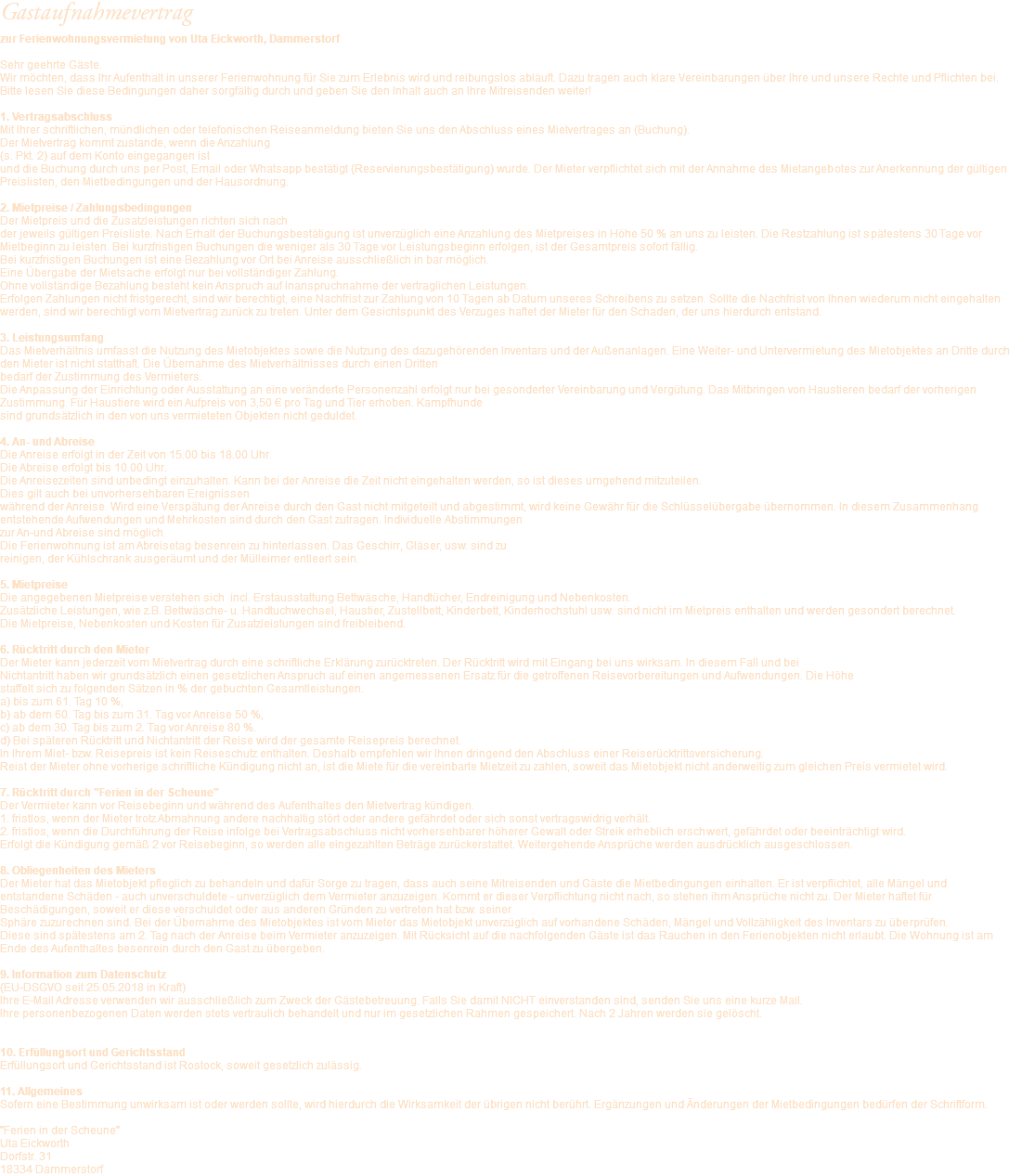 Gastaufnahmevertrag zur Ferienwohnungsvermietung von Uta Eickworth, Dammerstorf Sehr geehrte Gäste. Wir möchten, dass Ihr Aufenthalt in unserer Ferienwohnung für Sie zum Erlebnis wird und reibungslos abläuft. Dazu tragen auch klare Vereinbarungen über Ihre und unsere Rechte und Pflichten bei. Bitte lesen Sie diese Bedingungen daher sorgfältig durch und geben Sie den Inhalt auch an Ihre Mitreisenden weiter! 1. Vertragsabschluss Mit Ihrer schriftlichen, mündlichen oder telefonischen Reiseanmeldung bieten Sie uns den Abschluss eines Mietvertrages an (Buchung). Der Mietvertrag kommt zustande, wenn die Anzahlung  (s. Pkt. 2) auf dem Konto eingegangen ist und die Buchung durch uns per Post, Email oder Whatsapp bestätigt (Reservierungsbestätigung) wurde. Der Mieter verpflichtet sich mit der Annahme des Mietangebotes zur Anerkennung der gültigen Preislisten, den Mietbedingungen und der Hausordnung. 2. Mietpreise / Zahlungsbedingungen Der Mietpreis und die Zusatzleistungen richten sich nach  der jeweils gültigen Preisliste. Nach Erhalt der Buchungsbestätigung ist unverzüglich eine Anzahlung des Mietpreises in Höhe 50 % an uns zu leisten. Die Restzahlung ist spätestens 30 Tage vor Mietbeginn zu leisten. Bei kurzfristigen Buchungen die weniger als 30 Tage vor Leistungsbeginn erfolgen, ist der Gesamtpreis sofort fällig. Bei kurzfristigen Buchungen ist eine Bezahlung vor Ort bei Anreise ausschließlich in bar möglich. Eine Übergabe der Mietsache erfolgt nur bei vollständiger Zahlung. Ohne vollständige Bezahlung besteht kein Anspruch auf Inanspruchnahme der vertraglichen Leistungen. Erfolgen Zahlungen nicht fristgerecht, sind wir berechtigt, eine Nachfrist zur Zahlung von 10 Tagen ab Datum unseres Schreibens zu setzen. Sollte die Nachfrist von Ihnen wiederum nicht eingehalten werden, sind wir berechtigt vom Mietvertrag zurück zu treten. Unter dem Gesichtspunkt des Verzuges haftet der Mieter für den Schaden, der uns hierdurch entstand. 3. Leistungsumfang Das Mietverhältnis umfasst die Nutzung des Mietobjektes sowie die Nutzung des dazugehörenden Inventars und der Außenanlagen. Eine Weiter- und Untervermietung des Mietobjektes an Dritte durch den Mieter ist nicht statthaft. Die Übernahme des Mietverhältnisses durch einen Dritten bedarf der Zustimmung des Vermieters. Die Anpassung der Einrichtung oder Ausstattung an eine veränderte Personenzahl erfolgt nur bei gesonderter Vereinbarung und Vergütung. Das Mitbringen von Haustieren bedarf der vorherigen Zustimmung. Für Haustiere wird ein Aufpreis von 3,50 € pro Tag und Tier erhoben. Kampfhunde sind grundsätzlich in den von uns vermieteten Objekten nicht geduldet. 4. An- und Abreise Die Anreise erfolgt in der Zeit von 15.00 bis 18.00 Uhr. Die Abreise erfolgt bis 10.00 Uhr. Die Anreisezeiten sind unbedingt einzuhalten. Kann bei der Anreise die Zeit nicht eingehalten werden, so ist dieses umgehend mitzuteilen.  Dies gilt auch bei unvorhersehbaren Ereignissen während der Anreise. Wird eine Verspätung der Anreise durch den Gast nicht mitgeteilt und abgestimmt, wird keine Gewähr für die Schlüsselübergabe übernommen. In diesem Zusammenhang entstehende Aufwendungen und Mehrkosten sind durch den Gast zutragen. Individuelle Abstimmungen  zur An-und Abreise sind möglich. Die Ferienwohnung ist am Abreisetag besenrein zu hinterlassen. Das Geschirr, Gläser, usw. sind zu reinigen, der Kühlschrank ausgeräumt und der Mülleimer entleert sein. 5. Mietpreise Die angegebenen Mietpreise verstehen sich incl. Erstausstattung Bettwäsche, Handtücher, Endreinigung und Nebenkosten. Zusätzliche Leistungen, wie z.B. Bettwäsche- u. Handtuchwechsel, Haustier, Zustellbett, Kinderbett, Kinderhochstuhl usw. sind nicht im Mietpreis enthalten und werden gesondert berechnet. Die Mietpreise, Nebenkosten und Kosten für Zusatzleistungen sind freibleibend. 6. Rücktritt durch den Mieter Der Mieter kann jederzeit vom Mietvertrag durch eine schriftliche Erklärung zurücktreten. Der Rücktritt wird mit Eingang bei uns wirksam. In diesem Fall und bei Nichtantritt haben wir grundsätzlich einen gesetzlichen Anspruch auf einen angemessenen Ersatz für die getroffenen Reisevorbereitungen und Aufwendungen. Die Höhe staffelt sich zu folgenden Sätzen in % der gebuchten Gesamtleistungen. a) bis zum 61. Tag 10 %, b) ab dem 60. Tag bis zum 31. Tag vor Anreise 50 %, c) ab dem 30. Tag bis zum 2. Tag vor Anreise 80 %. d) Bei späteren Rücktritt und Nichtantritt der Reise wird der gesamte Reisepreis berechnet. In Ihrem Miet- bzw. Reisepreis ist kein Reiseschutz enthalten. Deshalb empfehlen wir Ihnen dringend den Abschluss einer Reiserücktrittsversicherung. Reist der Mieter ohne vorherige schriftliche Kündigung nicht an, ist die Miete für die vereinbarte Mietzeit zu zahlen, soweit das Mietobjekt nicht anderweitig zum gleichen Preis vermietet wird. 7. Rücktritt durch "Ferien in der Scheune" Der Vermieter kann vor Reisebeginn und während des Aufenthaltes den Mietvertrag kündigen. 1. fristlos, wenn der Mieter trotz Abmahnung andere nachhaltig stört oder andere gefährdet oder sich sonst vertragswidrig verhält. 2. fristlos, wenn die Durchführung der Reise infolge bei Vertragsabschluss nicht vorhersehbarer höherer Gewalt oder Streik erheblich erschwert, gefährdet oder beeinträchtigt wird. Erfolgt die Kündigung gemäß 2 vor Reisebeginn, so werden alle eingezahlten Beträge zurückerstattet. Weitergehende Ansprüche werden ausdrücklich ausgeschlossen. 8. Obliegenheiten des Mieters Der Mieter hat das Mietobjekt pfleglich zu behandeln und dafür Sorge zu tragen, dass auch seine Mitreisenden und Gäste die Mietbedingungen einhalten. Er ist verpflichtet, alle Mängel und entstandene Schäden - auch unverschuldete - unverzüglich dem Vermieter anzuzeigen. Kommt er dieser Verpflichtung nicht nach, so stehen ihm Ansprüche nicht zu. Der Mieter haftet für Beschädigungen, soweit er diese verschuldet oder aus anderen Gründen zu vertreten hat bzw. seiner Sphäre zuzurechnen sind. Bei der Übernahme des Mietobjektes ist vom Mieter das Mietobjekt unverzüglich auf vorhandene Schäden, Mängel und Vollzähligkeit des Inventars zu überprüfen. Diese sind spätestens am 2. Tag nach der Anreise beim Vermieter anzuzeigen. Mit Rücksicht auf die nachfolgenden Gäste ist das Rauchen in den Ferienobjekten nicht erlaubt. Die Wohnung ist am Ende des Aufenthaltes besenrein durch den Gast zu übergeben. 9. Information zum Datenschutz  (EU-DSGVO seit 25.05.2018 in Kraft) Ihre E-Mail Adresse verwenden wir ausschließlich zum Zweck der Gästebetreuung. Falls Sie damit NICHT einverstanden sind, senden Sie uns eine kurze Mail. Ihre personenbezogenen Daten werden stets vertraulich behandelt und nur im gesetzlichen Rahmen gespeichert. Nach 2 Jahren werden sie gelöscht. 10. Erfüllungsort und Gerichtsstand Erfüllungsort und Gerichtsstand ist Rostock, soweit gesetzlich zulässig. 11. Allgemeines Sofern eine Bestimmung unwirksam ist oder werden sollte, wird hierdurch die Wirksamkeit der übrigen nicht berührt. Ergänzungen und Änderungen der Mietbedingungen bedürfen der Schriftform. "Ferien in der Scheune" Uta Eickworth Dorfstr. 31 18334 Dammerstorf